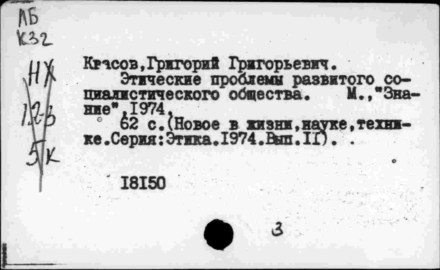 ﻿№ иг
Квасов,Григорий Григорьевич.
Этические проблемы развитого социалистического общества. М.,"Знание ",1974.
® 62 с.(Новое в жизни,науке,техни-ке.Серия:Этика.1974.Вйп.11). .
' 18150
3